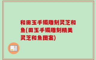 和田玉手镯雕刻灵芝和鱼(田玉手镯雕刻精美灵芝和鱼图案)