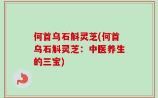何首乌石斛灵芝(何首乌石斛灵芝：中医养生的三宝)