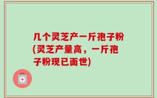 几个灵芝产一斤孢子粉(灵芝产量高，一斤孢子粉现已面世)