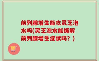 前列腺增生能吃灵芝泡水吗(灵芝泡水能缓解前列腺增生症状吗？)
