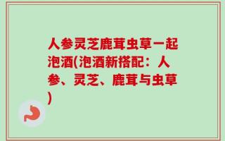 人参灵芝鹿茸虫草一起泡酒(泡酒新搭配：人参、灵芝、鹿茸与虫草)