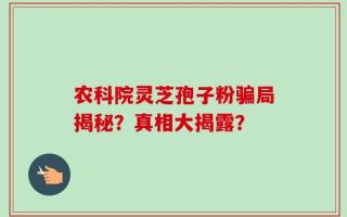 农科院灵芝孢子粉骗局揭秘？真相大揭露？