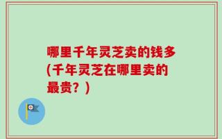 哪里千年灵芝卖的钱多(千年灵芝在哪里卖的最贵？)