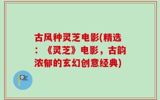 古风种灵芝电影(精选：《灵芝》电影，古韵浓郁的玄幻创意经典)
