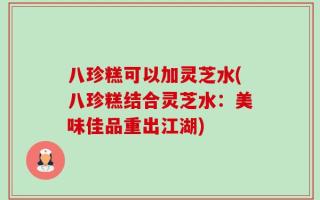 八珍糕可以加灵芝水(八珍糕结合灵芝水：美味佳品重出江湖)