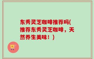 东秀灵芝咖啡推荐吗(推荐东秀灵芝咖啡，天然养生美味！)