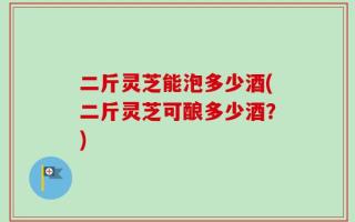 二斤灵芝能泡多少酒(二斤灵芝可酿多少酒？)