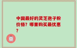 中国最好的灵芝孢子粉价格？哪里购买最优惠？