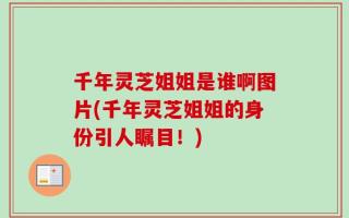 千年灵芝姐姐是谁啊图片(千年灵芝姐姐的身份引人瞩目！)