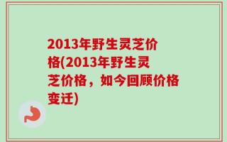 2013年野生灵芝价格(2013年野生灵芝价格，如今回顾价格变迁)