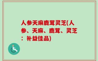 人参天麻鹿茸灵芝(人参、天麻、鹿茸、灵芝：补益佳品)