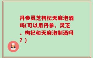 丹参灵芝枸杞天麻泡酒吗(可以用丹参、灵芝、枸杞和天麻泡制酒吗？)
