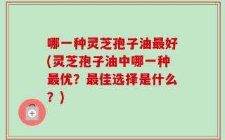 哪一种灵芝孢子油最好(灵芝孢子油中哪一种最优？最佳选择是什么？)