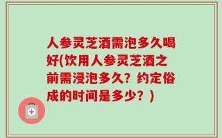 人参灵芝酒需泡多久喝好(饮用人参灵芝酒之前需浸泡多久？约定俗成的时间是多少？)