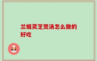 兰姐灵芝煲汤怎么做的好吃