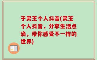 于灵芝个人抖音(灵芝个人抖音，分享生活点滴，带你感受不一样的世界)