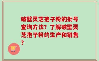 破壁灵芝孢子粉的批号查询方法？了解破壁灵芝孢子粉的生产和销售？