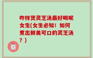 咋样煲灵芝汤最好喝呢女生(女生必知！如何煮出鲜美可口的灵芝汤？)