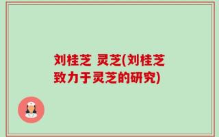 刘桂芝 灵芝(刘桂芝致力于灵芝的研究)