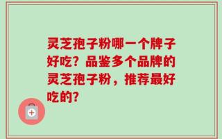 灵芝孢子粉哪一个牌子好吃？品鉴多个品牌的灵芝孢子粉，推荐最好吃的？