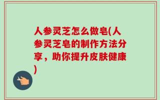 人参灵芝怎么做皂(人参灵芝皂的制作方法分享，助你提升皮肤健康)