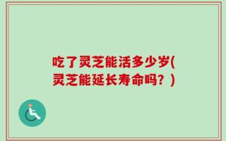 吃了灵芝能活多少岁(灵芝能延长寿命吗？)