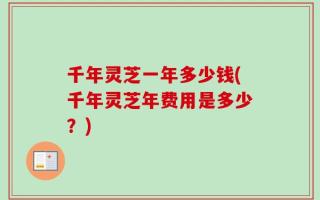 千年灵芝一年多少钱(千年灵芝年费用是多少？)