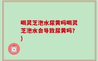 喝灵芝泡水尿黄吗喝灵芝泡水会导致尿黄吗？)