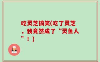 吃灵芝搞笑(吃了灵芝，我竟然成了“灵鱼人”！)