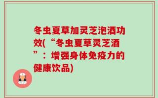 冬虫夏草加灵芝泡酒功效(“冬虫夏草灵芝酒”：增强身体免疫力的健康饮品)