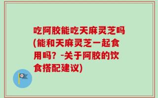吃阿胶能吃天麻灵芝吗(能和天麻灵芝一起食用吗？-关于阿胶的饮食搭配建议)