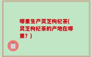 哪里生产灵芝枸杞茶(灵芝枸杞茶的产地在哪里？)