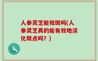 人参灵芝能祛斑吗(人参灵芝真的能有效地淡化斑点吗？)