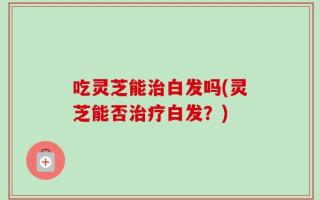 吃灵芝能治白发吗(灵芝能否治疗白发？)