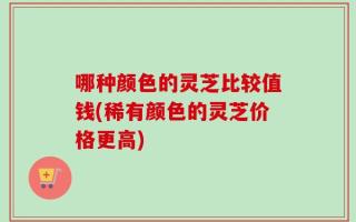 哪种颜色的灵芝比较值钱(稀有颜色的灵芝价格更高)