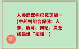 人参鹿茸枸杞灵芝能一(中药材组合保健：人参、鹿茸、枸杞、灵芝成最佳“拍档”)