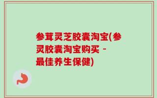 参茸灵芝胶囊淘宝(参灵胶囊淘宝购买 - 最佳养生保健)
