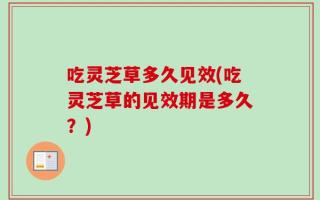 吃灵芝草多久见效(吃灵芝草的见效期是多久？)