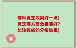 哪种灵芝效果好一点(灵芝哪方面效果更好？比较权威的分析结果)