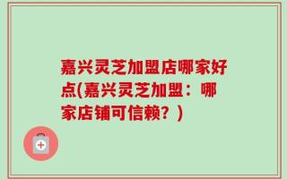 嘉兴灵芝加盟店哪家好点(嘉兴灵芝加盟：哪家店铺可信赖？)