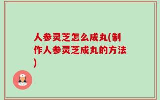 人参灵芝怎么成丸(制作人参灵芝成丸的方法)