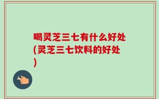 喝灵芝三七有什么好处(灵芝三七饮料的好处)