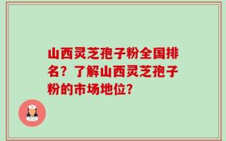 山西灵芝孢子粉全国排名？了解山西灵芝孢子粉的市场地位？