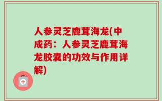人参灵芝鹿茸海龙(中成药：人参灵芝鹿茸海龙胶囊的功效与作用详解)