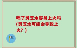 喝了灵芝水容易上火吗(灵芝水可能会导致上火？)