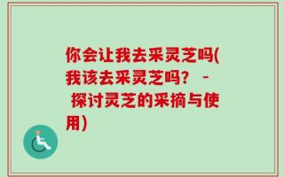 你会让我去采灵芝吗(我该去采灵芝吗？ - 探讨灵芝的采摘与使用)