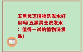 五黑灵芝植物洗发水好用吗(五黑灵芝洗发水：值得一试的植物洗发品)