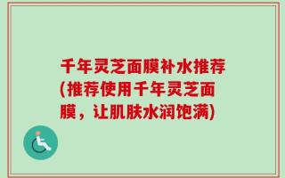 千年灵芝面膜补水推荐(推荐使用千年灵芝面膜，让肌肤水润饱满)