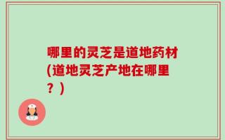 哪里的灵芝是道地药材(道地灵芝产地在哪里？)