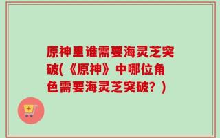 原神里谁需要海灵芝突破(《原神》中哪位角色需要海灵芝突破？)